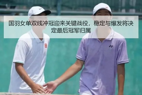 国羽女单双线冲冠迎来关键战役，稳定与爆发将决定最后冠军归属