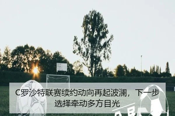 C罗沙特联赛续约动向再起波澜，下一步选择牵动多方目光